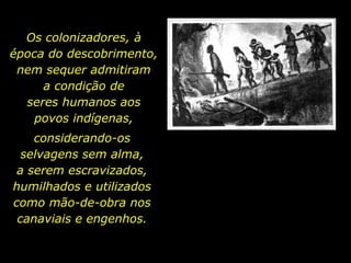 Os colonizadores, à
  época do descobrimento,
   nem sequer admitiram
       a condição de
    seres humanos aos
      povos indígenas,
        considerando-os
      selvagens sem alma,
     a serem escravizados,
    humilhados e utilizados
    como mão-de-obra nos
     canaviais e engenhos.


holdemqueen@hotmail.com
 