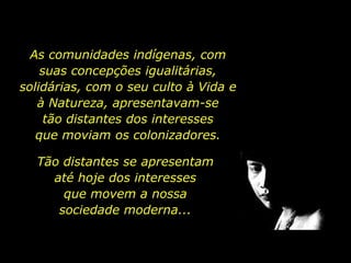 As comunidades indígenas, com
           suas concepções igualitárias,
       solidárias, com o seu culto à Vida e
          à Natureza, apresentavam-se
            tão distantes dos interesses
          que moviam os colonizadores.

               Tão distantes se apresentam
                 até hoje dos interesses
                   que movem a nossa
                  sociedade moderna...


holdemqueen@hotmail.com
 