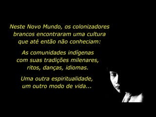 Neste Novo Mundo, os colonizadores
         brancos encontraram uma cultura
           que até então não conheciam:

                 As comunidades indígenas
               com suas tradições milenares,
                   ritos, danças, idiomas.

                    Uma outra espiritualidade,
                    um outro modo de vida...




holdemqueen@hotmail.com
 