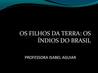 OS FILHOS DA TERRA: OS
      ÍNDIOS DO BRASIL

 PROFESSORA ISABEL AGUIAR
 