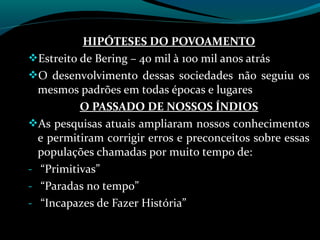 HIPÓTESES DO POVOAMENTO
Estreito de Bering – 40 mil à 100 mil anos atrás
O desenvolvimento dessas sociedades não seguiu os
  mesmos padrões em todas épocas e lugares
          O PASSADO DE NOSSOS ÍNDIOS
As pesquisas atuais ampliaram nossos conhecimentos
  e permitiram corrigir erros e preconceitos sobre essas
  populações chamadas por muito tempo de:
- “Primitivas”
- “Paradas no tempo”
- “Incapazes de Fazer História”
 