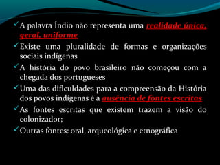  A palavra Índio não representa uma realidade única,
  geral, uniforme
 Existe uma pluralidade de formas e organizações
  sociais indígenas
 A história do povo brasileiro não começou com a
  chegada dos portugueses
 Uma das dificuldades para a compreensão da História
  dos povos indígenas é a ausência de fontes escritas
 As fontes escritas que existem trazem a visão do
  colonizador;
 Outras fontes: oral, arqueológica e etnográfica
 