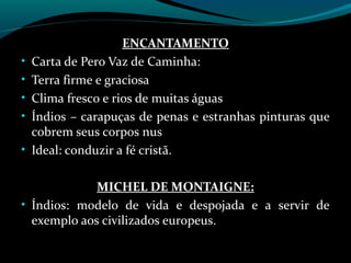 ENCANTAMENTO
•   Carta de Pero Vaz de Caminha:
•   Terra firme e graciosa
•   Clima fresco e rios de muitas águas
•   Índios – carapuças de penas e estranhas pinturas que
    cobrem seus corpos nus
•   Ideal: conduzir a fé cristã.

             MICHEL DE MONTAIGNE:
• Índios: modelo de vida e despojada e a servir de
  exemplo aos civilizados europeus.
 