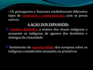 - Os portugueses e franceses estabeleceram diferentes
 tipos de contratos e conveniências com os povos
 nativos
              A AÇÃO DOS ESPANHÓIS:
 Caráter diabólico a muitos dos rituais indígenas e
 acusarem os indígenas de agentes dos demônios e
 inimigos da cristandade

 Sentimento de superioridade dos europeus sobre os
 indígenas considerados atrasados ou primitivos
 
