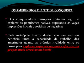 OS AMERÍNDIOS DIANTE DA CONQUISTA

 Os conquistadores europeus trataram logo de
 explorar as populações nativas, superando as vagas
 impressões iniciais , positivas ou negativas

 Cada metrópole buscou desde cedo usar em seu
 benefício tanto a capacidade de trabalho dos
 ameríndios quanto as próprias rivalidade entre os
 povos para explorar riquezas ou para enfrentar os
 grupos mais arredios ou hostis
 