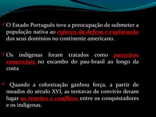  O Estado Português teve a preocupação de submeter a
 população nativa ao esforço da defesa e exploração
 dos seus domínios no continente americano.

 Os   indígenas foram tratados como parceiros
 comerciais no escambo do pau-brasil ao longo da
 costa

 Quando a colonização ganhou força, a partir de
 meados do século XVI, as tentavas de convívio deram
 lugar as tensões e conflitos entre os conquistadores
 e os indígenas.
 