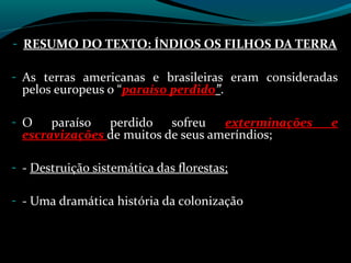 - RESUMO DO TEXTO: ÍNDIOS OS FILHOS DA TERRA

- As terras americanas e brasileiras eram consideradas
 pelos europeus o “paraíso perdido”.

- O   paraíso perdido sofreu       exterminações    e
 escravizações de muitos de seus ameríndios;

- - Destruição sistemática das florestas;

- - Uma dramática história da colonização
 