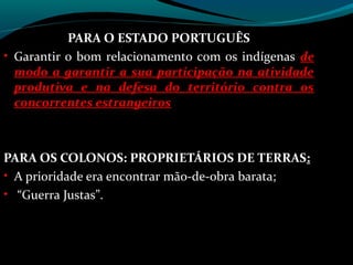PARA O ESTADO PORTUGUÊS
• Garantir o bom relacionamento com os indígenas de
  modo a garantir a sua participação na atividade
  produtiva e na defesa do território contra os
  concorrentes estrangeiros



PARA OS COLONOS: PROPRIETÁRIOS DE TERRAS:
• A prioridade era encontrar mão-de-obra barata;
• “Guerra Justas”.
 