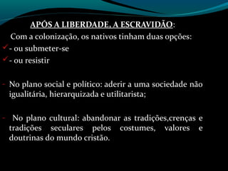 APÓS A LIBERDADE, A ESCRAVIDÃO:
                                 ESCRAVIDÃO
  Com a colonização, os nativos tinham duas opções:
 - ou submeter-se
 - ou resistir


- No plano social e político: aderir a uma sociedade não
 igualitária, hierarquizada e utilitarista;

- No plano cultural: abandonar as tradições,crenças e
 tradições seculares pelos        costumes,   valores   e
 doutrinas do mundo cristão.
 