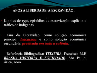 APÓS A LIBERDADE, A ESCRAVIDÃO:
                              ESCRAVIDÃO

- Já antes de 1530, episódios de escravização explícita e
    tráfico de indígenas

-     Fim da Escravidão: como solução econômica
    principal fracassou e como solução econômica
    secundária: praticada em toda a colônia.

     Referência Bibliográfica: TEIXEIRA, Francisco M.P.
    BRASIL: HISTÓRIA E SOCIEDADE. São Paulo:
    Ática, 2000.
 