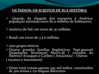 OS ÍNDIOS: OS SUJEITOS DE SUA HISTÓRIA

 Quando da chegada dos europeus à América:
 população estimada entre 80 à milhões de habitantes;

 América do Sul: em torno de 30 milhões

 Brasil: em torno de 3 à 6 milhões

 1500 grupos étnicos
 Quatro grandes famílias lingüísticas: Tupi-guarani
   (populações litorâneas) Macro-Jê ( cerrados do
   Interior) Aruaques e Caribes ( Amazônia) – Outros
( tucanos e Ianomâmis)

 Desse total restam apenas 300 mil índios, constituídos
 de 300 etnias e 170 línguas diferentes
 
