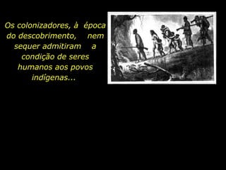 Os colonizadores, à  época do descobrimento,  nem sequer admitiram  a condição de seres humanos aos povos indígenas...  