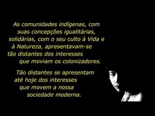 As comunidades indígenas, com suas concepções igualitárias, solidárias, com o seu culto à Vida e à Natureza, apresentavam-se  tão distantes dos interesses  que moviam os colonizadores.  Tão distantes se apresentam até hoje dos interesses  que movem a nossa  sociedade moderna.  