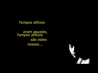 Tempos difíceis  eram aqueles, Tempos difíceis  são estes nossos... 