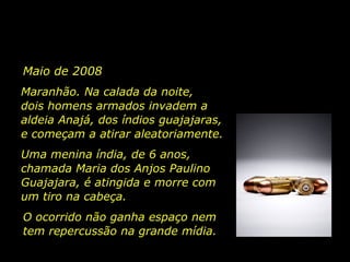 Maio de 2008  Maranhão. Na calada da noite,  dois  homens armados invadem a aldeia Anajá, dos índios guajajaras, e começam a atirar aleatoriamente.  Uma menina índia, de 6 anos, chamada  Maria dos Anjos Paulino Guajajara, é atingida e morre com um tiro na cabeça.  O ocorrido não ganha espaço nem tem repercussão na grande mídia.   