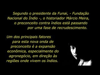 Segundo o presidente da Funai, - Fundação Nacional do Índio -, o historiador Márcio Meira,  o preconceito contra índios está passando  por uma fase de recrudescimento. Um dos principais fatores  para esta nova onda de preconceito é a expansão econômica, especialmente do agronegócio, em direção às regiões onde vivem os índios.  