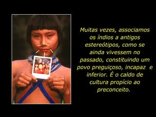 Muitas vezes, associamos os índios a antigos estereótipos, como se ainda vivessem no passado, constituindo um povo preguiçoso, incapaz  e inferior. É o caldo de cultura propício ao preconceito.  