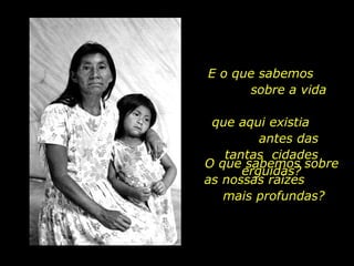 E o que sabemos  sobre a vida  que aqui existia  antes das tantas  cidades erguidas? O que sabemos sobre as nossas raízes  mais profundas?  