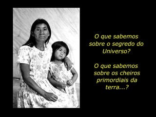 O que sabemos sobre o segredo do Universo? O que sabemos  sobre os cheiros primordiais da terra...? 