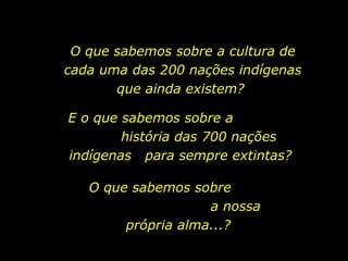 O que sabemos sobre a cultura de cada uma das 200 nações indígenas que ainda existem?  E o que sabemos sobre a  história das 700 nações indígenas  para sempre extintas?  O que sabemos sobre  a nossa própria alma...? 