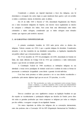 2 
Considerado o primeiro ato imperial importante a favor dos indígenas, esta lei 
determinava a revogação das cartas régias as quais mandavam fazer guerra e pôr em servidão 
os índios e estabelecia sistema de diretórios junto às aldeias. 
Em 24 de Julho 1845 o Decreto n.º 426, denominado Regulamento das Missões 
era o único documento indigenista do Império, este decreto visava regulamentar as missões 
de catequese e civilização dos índios, bem como fazia uma diferenciação entre índios 
colonizados e índios selvagens, considerando que os índios selvagens eram nômades 
errantes que vagavam pelo território nacional. 
2 . AS GARANTIAS CONSTITUCIONAIS 
A primeira constituição brasileira de 1824 nada previa sobre os direitos dos 
indígenas. Todavia somente em 1934 é que a questão indígena foi abordada. Considerados 
atrasados e em fase transitória da sua identidade sociopolítica, as legislações impunham-lhe 
um padrão cultural que o descaracterizava enquanto índio. 
Em 19 de dezembro de 1973 foi promulgada a lei 6.001, denominada de Estatuto do 
Índio, não muito diferente do Código Civil de 1916 que considerava o índio relativamente 
incapaz e que deveria ser tutelado pelo Estado. 
A Constituição Federal de 1988 reconheceu as instituições indígenas na sua 
alteridade e trouxe novos paradigmas de inclusão social com o combate de todas as formas de 
preconceito e a instituição da igualdade como direito e garantia de todo indivíduo. 
Com base nesta premissa os índios passaram a ter os seus direitos reconhecidos e 
positivados pelo mesmo diploma legal que em seu art. 231 preceitua, in verbis: 
Art. 231. “São reconhecidos aos índios sua organização social, costumes, línguas, 
crenças e tradições, e os direitos originários sobre as terras que tradicionalmente 
ocupam, competindo à União demarcá-las, proteger e fazer respeitar todos os seus 
bens”. 
Deve-se considerar que ouve significativos avanços na legislação brasileira no que 
diz respeito ao reconhecimento e participação indígena nas decisões do Estado, prova disto 
são todas as garantias positivadas que visam compensar os indígenas por todas as violações 
por eles sofridas, e assegurar o resgate de sua dignidade humana. 
Um marco importante na defesa dos indígenas são as convenções internacionais, 
entre elas podemos citar a Convenção 169 da OIT (Organização Internacional do Trabalho) a 
 