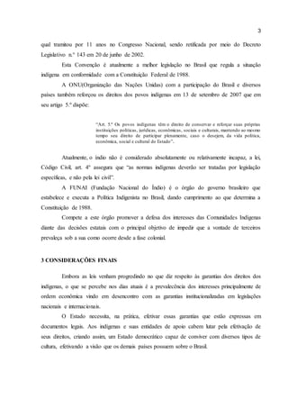 3 
qual tramitou por 11 anos no Congresso Nacional, sendo retificada por meio do Decreto 
Legislativo n.° 143 em 20 de junho de 2002. 
Esta Convenção é atualmente a melhor legislação no Brasil que regula a situação 
indígena em conformidade com a Constituição Federal de 1988. 
A ONU(Organização das Nações Unidas) com a participação do Brasil e diversos 
países também reforçou os direitos dos povos indígenas em 13 de setembro de 2007 que em 
seu artigo 5.º dispõe: 
“Art. 5.º Os povos indígenas têm o direito de conservar e reforçar suas próprias 
instituições políticas, jurídicas, econômicas, sociais e culturais, mantendo ao mesmo 
tempo seu direito de participar plenamente, caso o desejem, da vida política, 
econômica, social e cultural do Estado”. 
Atualmente, o índio não é considerado absolutamente ou relativamente incapaz, a lei, 
Código Civil, art. 4º assegura que “as normas indígenas deverão ser tratadas por legislação 
específicas, e não pela lei civil”. 
A FUNAI (Fundação Nacional do Índio) é o órgão do governo brasileiro que 
estabelece e executa a Política Indigenista no Brasil, dando cumprimento ao que determina a 
Constituição de 1988. 
Compete a este órgão promover a defesa dos interesses das Comunidades Indígenas 
diante das decisões estatais com o principal objetivo de impedir que a vontade de terceiros 
prevaleça sob a sua como ocorre desde a fase colonial. 
3 CONSIDERAÇÕES FINAIS 
Embora as leis venham progredindo no que diz respeito às garantias dos direitos dos 
indígenas, o que se percebe nos dias atuais é a prevalecência dos interesses principalmente de 
ordem econômica vindo em desencontro com as garantias institucionalizadas em legislações 
nacionais e internacionais. 
O Estado necessita, na prática, efetivar essas garantias que estão expressas em 
documentos legais. Aos indígenas e suas entidades de apoio cabem lutar pela efetivação de 
seus direitos, criando assim, um Estado democrático capaz de conviver com diversos tipos de 
cultura, efetivando a visão que os demais países possuem sobre o Brasil. 
 