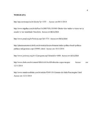 4 
WEBGRAFIA 
http://npa.newtonpaiva.br/direito/?p=1555 – Acesso em 08/11/2014 
http://www.migalhas.com.br/dePeso/16,MI67436,101048+Direito+dos+indios+a+terra+no+p 
assado+e+na+atualidade+brasileira Acesso em 08/11/2014 
http://www.pnud.org.br/Noticia.aspx?id=3731 Acesso em 09/11/2014 
http://planetasustentavel.abril.com.br/noticia/desenvolvimento/indios-politica-brasil+políticas 
publicas-indigenistas-cnpi-550901.shtml Acesso em 10/11/2014 
http://www.jurisway.org.br/v2/pergunta.asp?idmodelo=6406 Acesso em 10/11/2014 
http://www.ebah.com.br/content/ABAAAA16oAD/silvicolas-capaz-incapaz Acesso em 
12/11/2014 
http://www.mundovestibular.com.br/articles/9549/1/O-Estatuto-do-Indio/Paacutegina1.html 
Acesso em 12/11/2014 
