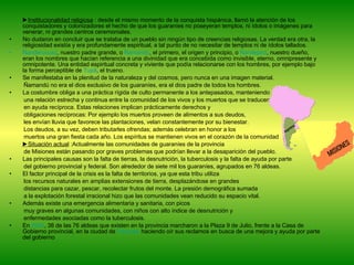 ► Institucionalidad religiosa  : desde el mismo momento de la conquista hispánica, llamó la atención de los conquistadores y colonizadores el hecho de que los guaraníes no poseyeran templos, ni ídolos o imágenes para venerar, ni grandes centros ceremoniales. No dudaron en concluir que se trataba de un pueblo sin ningún tipo de creencias religiosas. La verdad era otra, la religiosidad existía y era profundamente espiritual, a tal punto de no necesitar de templos ni de ídolos tallados. Ñanderuvusú , nuestro padre grande, o  Ñamandú , el primero, el origen y principio, o  Ñandejará , nuestro dueño, eran los nombres que hacían referencia a una divinidad que era concebida como invisible, eterno, omnipresente y omnipotente. Una entidad espiritual concreta y viviente que podía relacionarse con los hombres, por ejemplo bajo la forma perceptible de  Tupâ , el trueno. Se manifestaba en la plenitud de la naturaleza y del cosmos, pero nunca en una imagen material.  Ñamandú no era el dios exclusivo de los guaraníes, era el dios padre de todos los hombres. La costumbre obliga a una práctica rígida de culto permanente a los antepasados, manteniendo  una relación estrecha y continua entre la comunidad de los vivos y los muertos que se traducen  en ayuda recíproca. Estas relaciones implican prácticamente derechos y  obligaciones recíprocas: Por ejemplo los muertos proveen de alimentos a sus deudos, les envían lluvia que favorece las plantaciones, velan constantemente por su bienestar. Los deudos, a su vez, deben tributarles ofrendas; además celebran en honor a los  muertos una gran fiesta cada año. Los espíritus se mantienen vivos en el corazón de la comunidad ► Situación actual  :Actualmente las comunidades de guaraníes de la provincia  de Misiones están pasando por graves problemas que podrían llevar a la desaparición del pueblo.  Las principales causas son la falta de tierras, la desnutrición, la tuberculosis y la falta de ayuda por parte  del gobierno provincial y federal. Son alrededor de siete mil los guaraníes, agrupados en 76 aldeas. El factor principal de la crisis es la falta de territorios, ya que esta tribu utiliza  los recursos naturales en amplias extensiones de tierra, desplazándose en grandes  distancias para cazar, pescar, recolectar frutos del monte. La presión demográfica sumada  a la explotación forestal irracional hizo que las comunidades vean reducido su espacio vital. Además existe una emergencia alimentaria y sanitaria, con picos  muy graves en algunas comunidades, con niños con alto índice de desnutrición y  enfermedades asociadas como la tuberculosis. En  2004 , 38 de las 76 aldeas que existen en la provincia marcharon a la Plaza 9 de Julio, frente a la Casa de Gobierno provincial, en la ciudad de  Posadas  haciendo oír sus reclamos en busca de una mejora y ayuda por parte del gobierno 