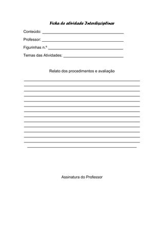 Ficha de atividade Interdisciplinar
Conteúdo: ______________________________________

Professor: ______________________________________

Figurinhas n.º ___________________________________

Temas das Atividades: ____________________________



            Relato dos procedimentos e avaliação

______________________________________________________
______________________________________________________
______________________________________________________
______________________________________________________
______________________________________________________
______________________________________________________
______________________________________________________
______________________________________________________
______________________________________________________
______________________________________________________
______________________________________________________
______________________________________________________
______________________________________________________
  ___________________________________________________




                   Assinatura do Professor
 
