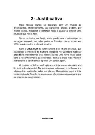 2 - Justificativa
      Hoje nossos alunos se deparam com um mundo de
diversidades. Historicamente, as narrativas oficiais podem, por
muitas vezes, mascarar e distorcer fatos e ajudar a simular uma
situação que não é real.

     Sobre os índios no Brasil, ainda predomina o estereótipo do
selvagem correndo nu pelas praias e florestas, como faziam em
1500. Inferiorizados e não valorizados.

     Com o OBJETIVO de fazer cumprir a lei 11.645 de 2008, que
estabelece a inserção da Cultura Indígena no Currículo Escolar
Brasileiro, mostraremos aos nossos alunos uma nova visão social
para o re-conhecimento da sociedade. Tornar o índio mais “homem
e Brasileiro” e desmistificar apenas um personagem.

       O projeto, no início, será aplicado a três turmas de sexto ano
do ensino fundamental. De forma quase artesanal, o professor e a
bibliotecária realizarão todas as etapas. Ressalta-se aqui a total
colaboração da Direção da escola que não mede esforços para que
os projetos se concretizem.




                            Pedralva-Mh
 