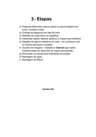 3 - Etapas
a) Pesquisa feita pelos alunos sobre a cultura indígena em
   livros, revistas e sites;
b) Entrega da pesquisa em sala de aula;
c) Debates em sala sobre os trabalhos;
d) Interpretar dados, tabelas, gráficos e mapas dos trabalhos;
e) Seleção de alguns trabalhos em sala – em consenso com
   os alunos para guiar o projeto;
f) Escolha de imagens – trabalho e internet (que serão
   transformadas em figurinha em papel autocolante);
g) Discussão na escola para finalização do projeto;
h) Montagem da capa;
i) Montagem do Álbum.




                       Pedralva-Mh
 