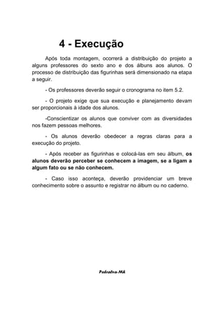 4 - Execução
     Após toda montagem, ocorrerá a distribuição do projeto a
alguns professores do sexto ano e dos álbuns aos alunos. O
processo de distribuição das figurinhas será dimensionado na etapa
a seguir.

     - Os professores deverão seguir o cronograma no item 5.2.

      - O projeto exige que sua execução e planejamento devam
ser proporcionais à idade dos alunos.

      -Conscientizar os alunos que conviver com as diversidades
nos fazem pessoas melhores.

     - Os alunos deverão obedecer a regras claras para a
execução do projeto.

     - Após receber as figurinhas e colocá-las em seu álbum, os
alunos deverão perceber se conhecem a imagem, se a ligam a
algum fato ou se não conhecem.

     - Caso isso aconteça, deverão providenciar um breve
conhecimento sobre o assunto e registrar no álbum ou no caderno.




                           Pedralva-Mh
 