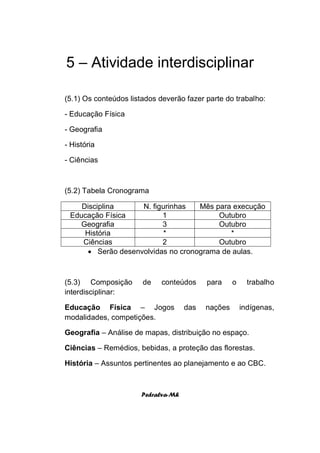 5 – Atividade interdisciplinar

(5.1) Os conteúdos listados deverão fazer parte do trabalho:

- Educação Física

- Geografia

- História

- Ciências



(5.2) Tabela Cronograma

    Disciplina      N. figurinhas   Mês para execução
 Educação Física          1              Outubro
    Geografia             3              Outubro
     História              *                *
    Ciências              2              Outubro
       Serão desenvolvidas no cronograma de aulas.



(5.3) Composição       de   conteúdos     para     o     trabalho
interdisciplinar:

Educação Física – Jogos             das   nações       indígenas,
modalidades, competições.

Geografia – Análise de mapas, distribuição no espaço.

Ciências – Remédios, bebidas, a proteção das florestas.

História – Assuntos pertinentes ao planejamento e ao CBC.



                      Pedralva-Mh
 