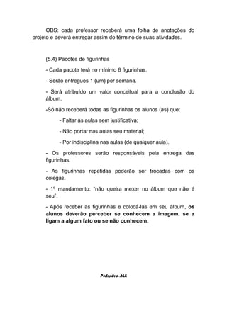 OBS: cada professor receberá uma folha de anotações do
projeto e deverá entregar assim do término de suas atividades.



     (5.4) Pacotes de figurinhas

     - Cada pacote terá no mínimo 6 figurinhas.

     - Serão entregues 1 (um) por semana.

     - Será atribuído um valor conceitual para a conclusão do
     álbum.

     -Só não receberá todas as figurinhas os alunos (as) que:

          - Faltar às aulas sem justificativa;

          - Não portar nas aulas seu material;

          - Por indisciplina nas aulas (de qualquer aula).

     - Os professores serão responsáveis pela entrega das
     figurinhas.

     - As figurinhas repetidas poderão ser trocadas com os
     colegas.

     - 1º mandamento: “não queira mexer no álbum que não é
     seu”.

     - Após receber as figurinhas e colocá-las em seu álbum, os
     alunos deverão perceber se conhecem a imagem, se a
     ligam a algum fato ou se não conhecem.




                            Pedralva-Mh
 