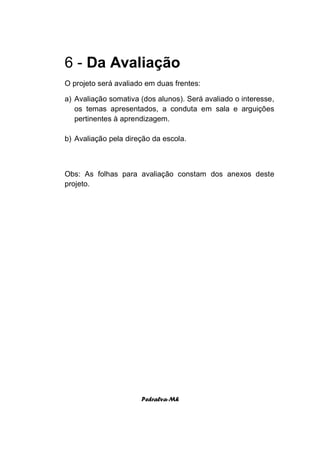 6 - Da Avaliação
O projeto será avaliado em duas frentes:

a) Avaliação somativa (dos alunos). Será avaliado o interesse,
   os temas apresentados, a conduta em sala e arguições
   pertinentes à aprendizagem.

b) Avaliação pela direção da escola.



Obs: As folhas para avaliação constam dos anexos deste
projeto.




                      Pedralva-Mh
 