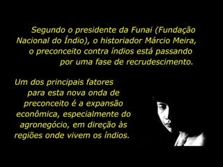 Segundo o presidente da Funai (Fundação Nacional do Índio), o historiador Márcio Meira,  o preconceito contra índios está passando  por uma fase de recrudescimento. Um dos principais fatores  para esta nova onda de preconceito é a expansão econômica, especialmente do agronegócio, em direção às regiões onde vivem os índios.  