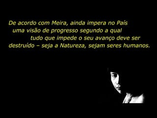 De acordo com Meira, ainda impera no País  uma visão de progresso segundo a qual  tudo que impede o seu avanço deve ser destruído – seja a Natureza, sejam seres humanos. 
