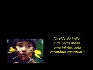 O mundo espiritual deles, algo misterioso e milenar, simplesmente os rodeia. É tangível. Não dá para explicar mais do que isso...” “ O índio não acredita no sobrenatural porque não conhece essa divisão entre natural e sobrenatural.  É tudo uma coisa só, físico e espírito. “ A vida do índio  é de certo modo  uma ininterrupta cerimônia espiritual.” 
