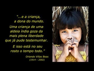 Uma criança de uma  aldeia índia goza da  mais plena liberdade  que já pude testemunhar.  E isso está no seu rosto o tempo todo.” Orlando Villas Boas (1914 – 2002) “ ...e a criança,  a dona do mundo. 