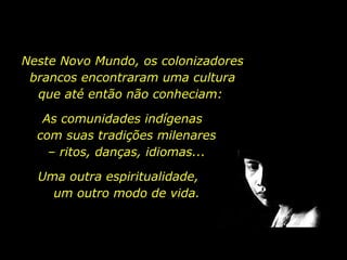 Uma outra espiritualidade,  um outro modo de vida. Neste Novo Mundo, os colonizadores brancos encontraram uma cultura que até então não conheciam:  As comunidades indígenas  com suas tradições milenares  –  ritos, danças, idiomas...  