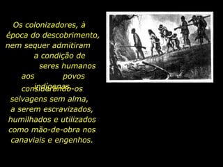Os colonizadores, à
época do descobrimento,
nem sequer admitiram
a condição de
seres humanos
aos
povos
indígenas,
considerando-os
selvagens sem alma,
a serem escravizados,
humilhados e utilizados
como mão-de-obra nos
canaviais e engenhos.
holdemqueen@hotmail.com

 