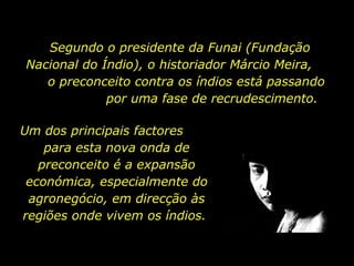 Segundo o presidente da Funai (Fundação
Nacional do Índio), o historiador Márcio Meira,
o preconceito contra os índios está passando
por uma fase de recrudescimento.
Um dos principais factores
para esta nova onda de
preconceito é a expansão
económica, especialmente do
agronegócio, em direcção às
regiões onde vivem os índios.

holdemqueen@hotmail.com

 