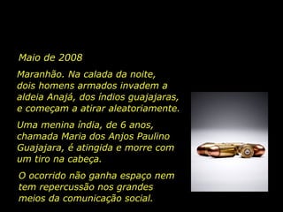 Maio de 2008
Maranhão. Na calada da noite,
dois homens armados invadem a
aldeia Anajá, dos índios guajajaras,
e começam a atirar aleatoriamente.
Uma menina índia, de 6 anos,
chamada Maria dos Anjos Paulino
Guajajara, é atingida e morre com
um tiro na cabeça.
O ocorrido não ganha espaço nem
tem repercussão nos grandes
meios da comunicação social.

 