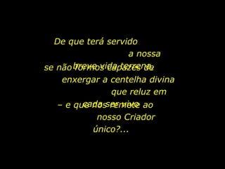 De que terá servido
a nossa
se não breve vida terrena,
formos capazes de
enxergar a centelha divina
que reluz em
cada remete
– e que nosser vivo ao
nosso Criador
único?...

holdemqueen@hotmail.com

 