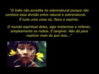 “O índio não acredita no sobrenatural porque não
conhece essa divisão entre natural e sobrenatural.
É tudo uma coisa só, físico e espírito.
O mundo espiritual deles, algo misterioso e milenar,
simplesmente os rodeia. É tangível. Não dá para
explicar mais do que isso...”

holdemqueen@hotmail.com

 