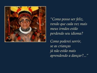 “Como posso ser feliz,
vendo que cada vez mais
meus irmãos estão
perdendo seu idioma?
Como poderei sorrir,
se as crianças
já não estão mais
aprendendo a dançar?...”
 