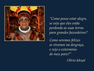 “Como posso estar alegre,
se vejo que eles estão
perdendo as suas terras
para grandes fazendeiros?
Como seremos felizes
se vivemos na desgraça,
e vejo o extermínio
do meu povo?”
Olívio Jekupé
 