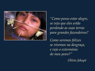 “Como posso estar alegre,
se vejo que eles estão
perdendo as suas terras
para grandes fazendeiros?
Como seremos felizes
se vivemos na desgraça,
e vejo o extermínio
do meu povo?”
Olívio Jekupé
 