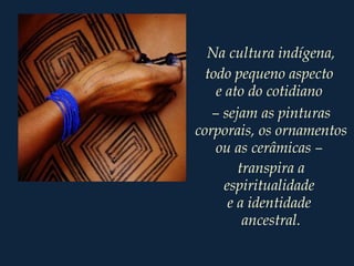 Na cultura indígena,
todo pequeno aspecto
e ato do cotidiano
– sejam as pinturas
corporais, os ornamentos
ou as cerâmicas –
transpira a
espiritualidade
e a identidade
ancestral.
 