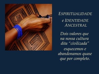 ESPIRITUALIDADE
e IDENTIDADE
ANCESTRAL
Dois valores que
na nossa cultura
dita “civilizada”
esquecemos e
abandonamos quase
que por completo.
 